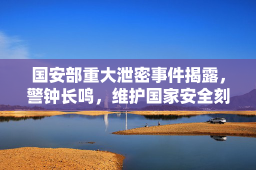 国安部重大泄密事件揭露，警钟长鸣，维护国家安全刻不容缓
