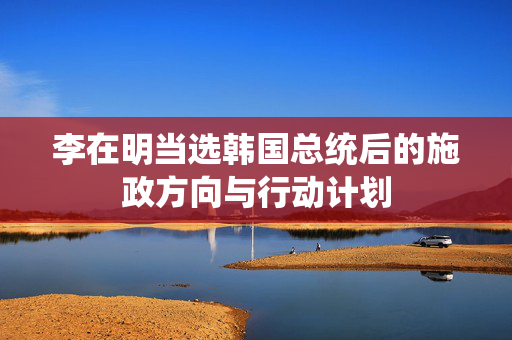 李在明当选韩国总统后的施政方向与行动计划