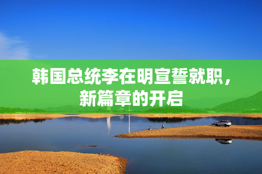 韩国总统李在明宣誓就职，新篇章的开启