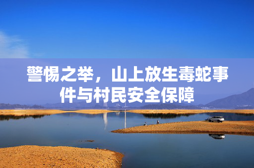 警惕之举，山上放生毒蛇事件与村民安全保障
