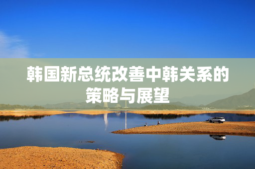 韩国新总统改善中韩关系的策略与展望
