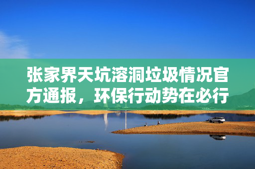 张家界天坑溶洞垃圾情况官方通报，环保行动势在必行