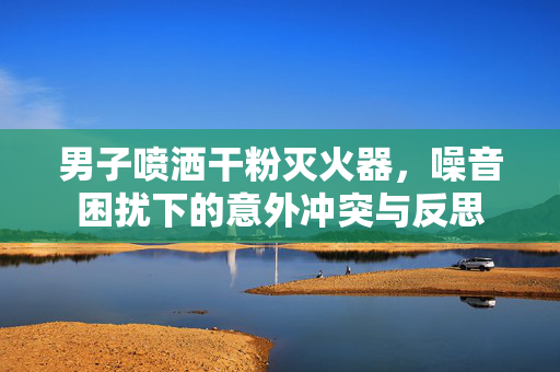 男子喷洒干粉灭火器，噪音困扰下的意外冲突与反思