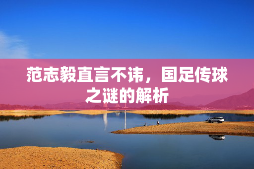 范志毅直言不讳，国足传球之谜的解析