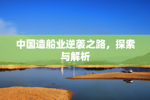 中国造船业逆袭之路，探索与解析