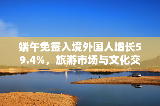 端午免签入境外国人增长59.4%，旅游市场与文化交流的双重繁荣盛宴