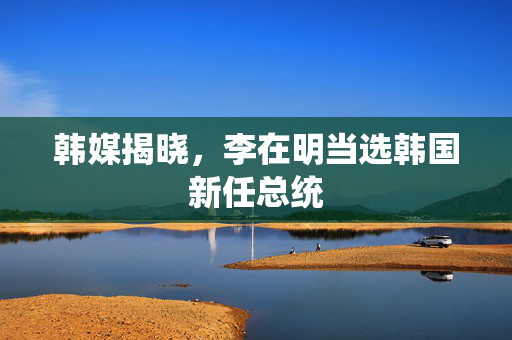 韩媒揭晓，李在明当选韩国新任总统