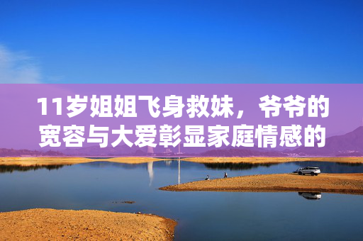 11岁姐姐飞身救妹，爷爷的宽容与大爱彰显家庭情感的力量