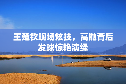 王楚钦现场炫技，高抛背后发球惊艳演绎