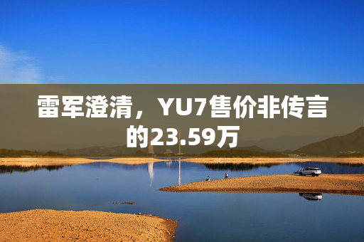 雷军澄清，YU7售价非传言的23.59万