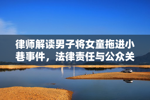 律师解读男子将女童拖进小巷事件，法律责任与公众关注焦点
