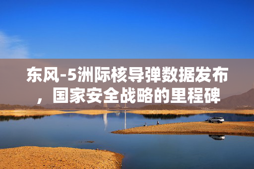 东风-5洲际核导弹数据发布，国家安全战略的里程碑