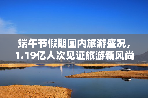 端午节假期国内旅游盛况，1.19亿人次见证旅游新风尚