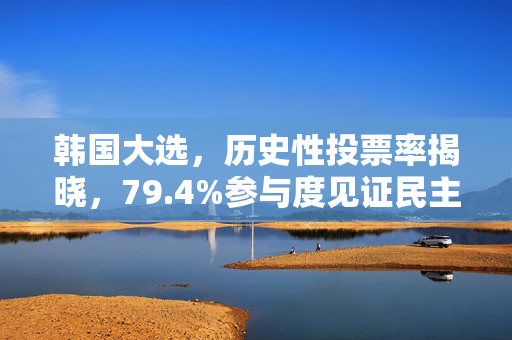 韩国大选，历史性投票率揭晓，79.4%参与度见证民主力量盛行