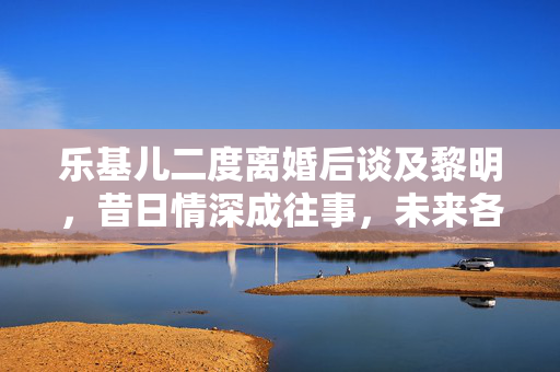 乐基儿二度离婚后谈及黎明，昔日情深成往事，未来各自前行路