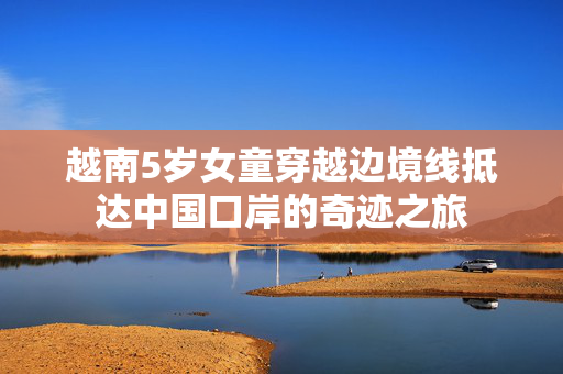 越南5岁女童穿越边境线抵达中国口岸的奇迹之旅