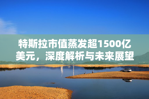 特斯拉市值蒸发超1500亿美元，深度解析与未来展望