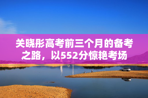 关晓彤高考前三个月的备考之路，以552分惊艳考场