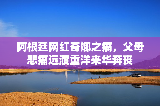 阿根廷网红奇娜之痛，父母悲痛远渡重洋来华奔丧
