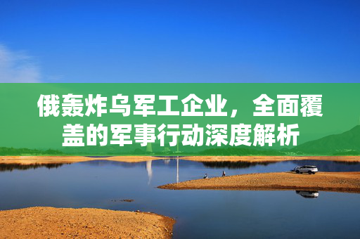 俄轰炸乌军工企业，全面覆盖的军事行动深度解析