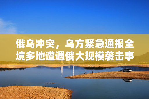 俄乌冲突，乌方紧急通报全境多地遭遇俄大规模袭击事件深度解析