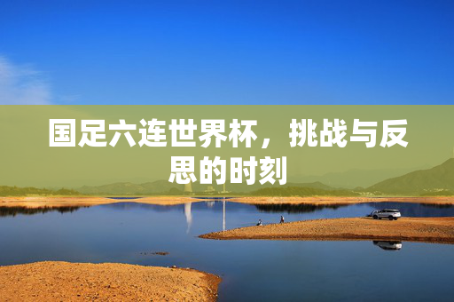 国足六连世界杯，挑战与反思的时刻