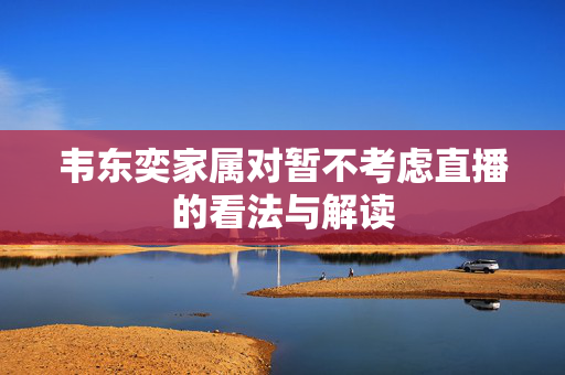 韦东奕家属对暂不考虑直播的看法与解读