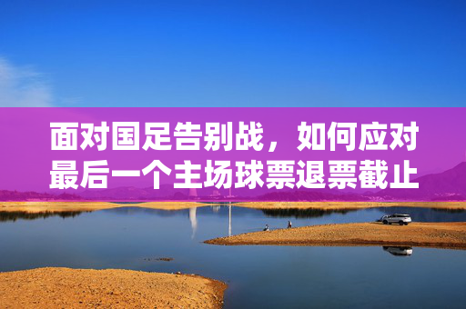 面对国足告别战，如何应对最后一个主场球票退票截止？