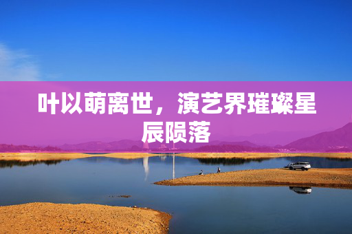叶以萌离世，演艺界璀璨星辰陨落