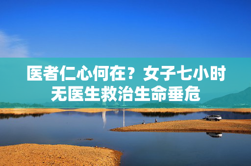 医者仁心何在？女子七小时无医生救治生命垂危