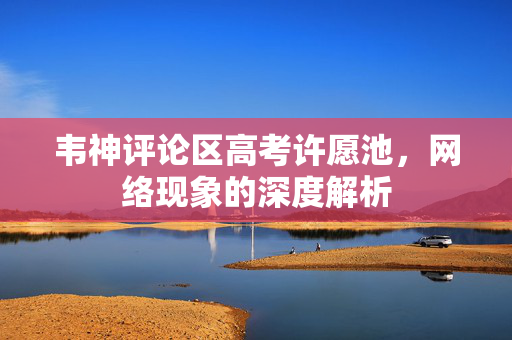 韦神评论区高考许愿池，网络现象的深度解析