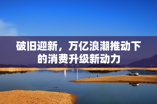 破旧迎新，万亿浪潮推动下的消费升级新动力