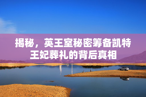 揭秘，英王室秘密筹备凯特王妃葬礼的背后真相