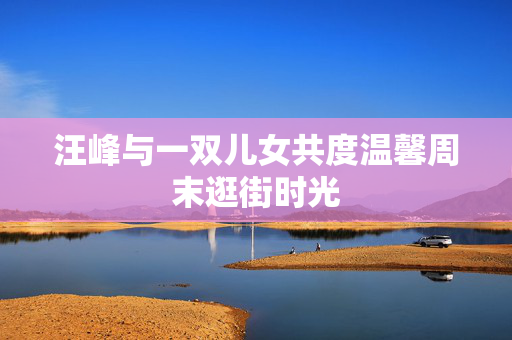 汪峰与一双儿女共度温馨周末逛街时光