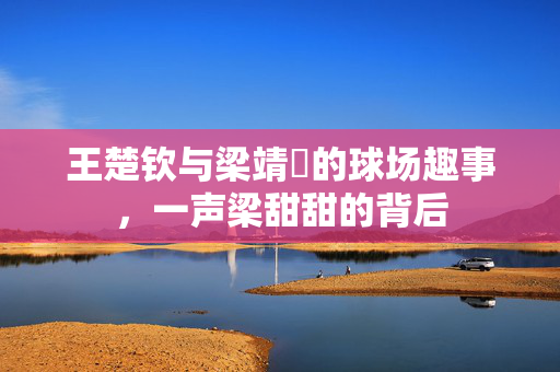 王楚钦与梁靖崑的球场趣事，一声梁甜甜的背后