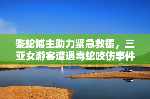 鉴蛇博主助力紧急救援，三亚女游客遭遇毒蛇咬伤事件