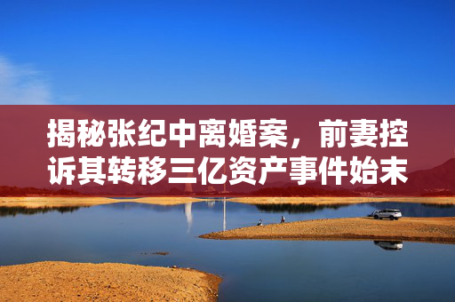 揭秘张纪中离婚案，前妻控诉其转移三亿资产事件始末
