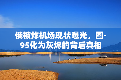 俄被炸机场现状曝光，图-95化为灰烬的背后真相