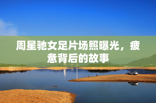 周星驰女足片场照曝光，疲惫背后的故事
