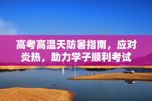 高考高温天防暑指南，应对炎热，助力学子顺利考试