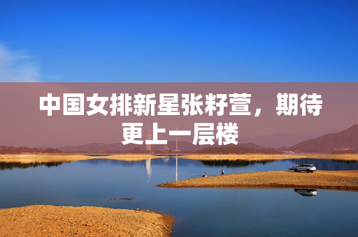 中国女排新星张籽萱，期待更上一层楼