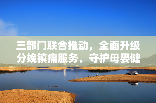 三部门联合推动，全面升级分娩镇痛服务，守护母婴健康