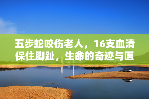 五步蛇咬伤老人，16支血清保住脚趾，生命的奇迹与医学的胜利
