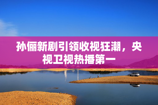 孙俪新剧引领收视狂潮，央视卫视热播第一