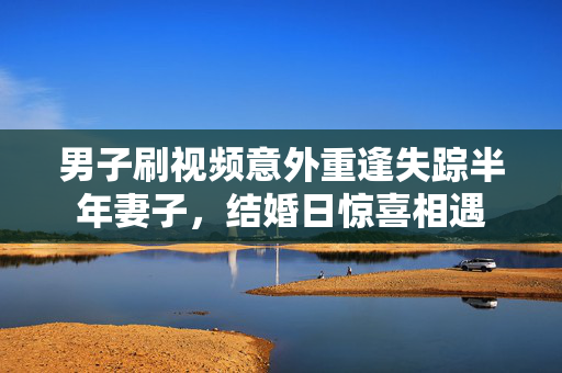 男子刷视频意外重逢失踪半年妻子，结婚日惊喜相遇