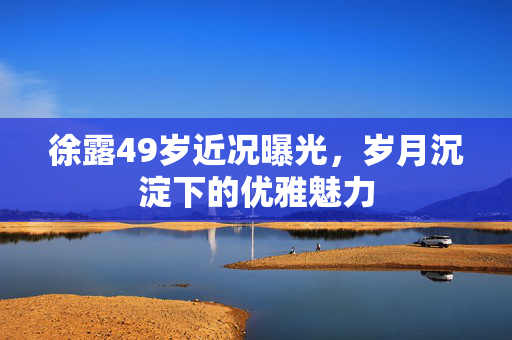 徐露49岁近况曝光，岁月沉淀下的优雅魅力