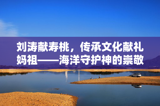 刘涛献寿桃，传承文化献礼妈祖——海洋守护神的崇敬之情