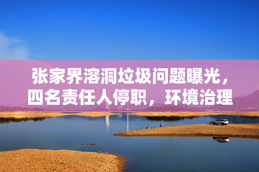 张家界溶洞垃圾问题曝光，四名责任人停职，环境治理刻不容缓