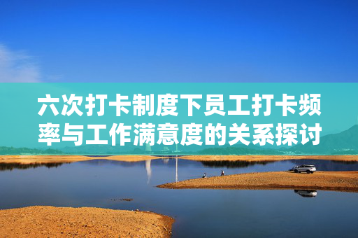 六次打卡制度下员工打卡频率与工作满意度的关系探讨