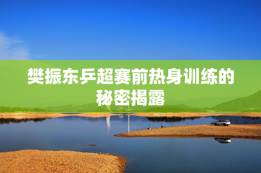 樊振东乒超赛前热身训练的秘密揭露